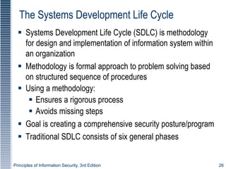 Principles of Information Security, 3rd Edition 26
The Systems Development Life Cycle
 Systems Development Life Cycle (SDLC) is methodology
for design and implementation of information system within
an organization
 Methodology is formal approach to problem solving based
on structured sequence of procedures
 Using a methodology:
 Ensures a rigorous process
 Avoids missing steps
 Goal is creating a comprehensive security posture/program
 Traditional SDLC consists of six general phases
 