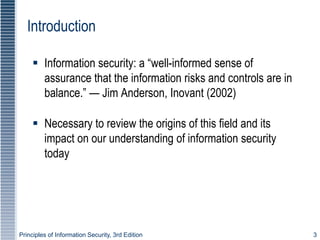 Principles of Information Security, 3rd Edition 3
Introduction
 Information security: a “well-informed sense of
assurance that the information risks and controls are in
balance.” — Jim Anderson, Inovant (2002)
 Necessary to review the origins of this field and its
impact on our understanding of information security
today
 