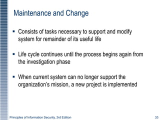 Principles of Information Security, 3rd Edition 33
Maintenance and Change
 Consists of tasks necessary to support and modify
system for remainder of its useful life
 Life cycle continues until the process begins again from
the investigation phase
 When current system can no longer support the
organization’s mission, a new project is implemented
 