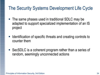 Principles of Information Security, 3rd Edition 34
The Security Systems Development Life Cycle
 The same phases used in traditional SDLC may be
adapted to support specialized implementation of an IS
project
 Identification of specific threats and creating controls to
counter them
 SecSDLC is a coherent program rather than a series of
random, seemingly unconnected actions
 