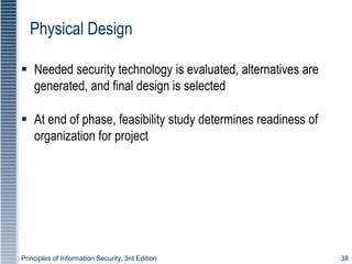 Principles of Information Security, 3rd Edition 38
Physical Design
 Needed security technology is evaluated, alternatives are
generated, and final design is selected
 At end of phase, feasibility study determines readiness of
organization for project
 