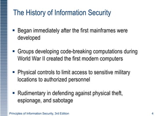 Principles of Information Security, 3rd Edition 4
The History of Information Security
 Began immediately after the first mainframes were
developed
 Groups developing code-breaking computations during
World War II created the first modern computers
 Physical controls to limit access to sensitive military
locations to authorized personnel
 Rudimentary in defending against physical theft,
espionage, and sabotage
 