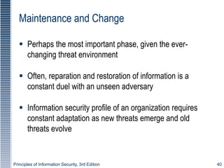 Principles of Information Security, 3rd Edition 40
Maintenance and Change
 Perhaps the most important phase, given the ever-
changing threat environment
 Often, reparation and restoration of information is a
constant duel with an unseen adversary
 Information security profile of an organization requires
constant adaptation as new threats emerge and old
threats evolve
 