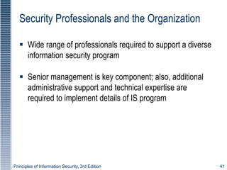 Principles of Information Security, 3rd Edition 41
Security Professionals and the Organization
 Wide range of professionals required to support a diverse
information security program
 Senior management is key component; also, additional
administrative support and technical expertise are
required to implement details of IS program
 