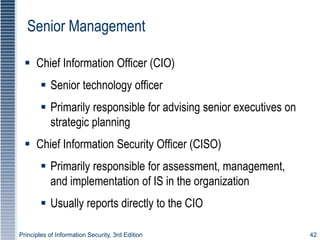 Principles of Information Security, 3rd Edition 42
Senior Management
 Chief Information Officer (CIO)
 Senior technology officer
 Primarily responsible for advising senior executives on
strategic planning
 Chief Information Security Officer (CISO)
 Primarily responsible for assessment, management,
and implementation of IS in the organization
 Usually reports directly to the CIO
 