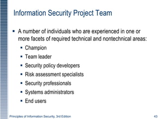 Principles of Information Security, 3rd Edition 43
Information Security Project Team
 A number of individuals who are experienced in one or
more facets of required technical and nontechnical areas:
 Champion
 Team leader
 Security policy developers
 Risk assessment specialists
 Security professionals
 Systems administrators
 End users
 