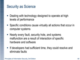 Principles of Information Security, 3rd Edition 48
Security as Science
 Dealing with technology designed to operate at high
levels of performance
 Specific conditions cause virtually all actions that occur in
computer systems
 Nearly every fault, security hole, and systems
malfunction are a result of interaction of specific
hardware and software
 If developers had sufficient time, they could resolve and
eliminate faults
 