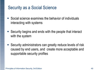 Principles of Information Security, 3rd Edition 49
Security as a Social Science
 Social science examines the behavior of individuals
interacting with systems
 Security begins and ends with the people that interact
with the system
 Security administrators can greatly reduce levels of risk
caused by end users, and create more acceptable and
supportable security profiles
 
