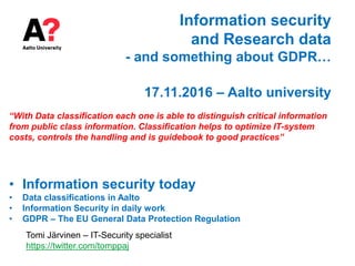 Information security
and Research data
- and something about GDPR…
17.11.2016 – Aalto university
“With Data classification each one is able to distinguish critical information
from public class information. Classification helps to optimize IT-system
costs, controls the handling and is guidebook to good practices”
• Information security today
• Data classifications in Aalto
• Information Security in daily work
• GDPR – The EU General Data Protection Regulation
Tomi Järvinen – IT-Security specialist
https://twitter.com/tomppaj
 