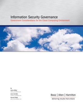Information Security Governance
Government Considerations for the Cloud Computing Environment




by
Jamie Miller
miller_jamie@bah.com
Larry Candler
candler_larry@bah.com
Hannah Wald
wald_hannah@bah.com
 