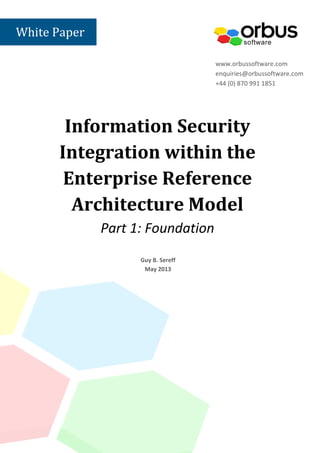 Information Security
Integration within the
Enterprise Reference
Architecture Model
Part 1: Foundation
www.orbussoftware.com
enquiries@orbussoftware.com
+44 (0) 870 991 1851
Guy B. Sereff
May 2013
White Paper
 