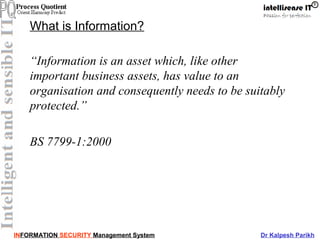 INFORMATION SECURITY Management System Dr Kalpesh Parikh
What is Information?
“Information is an asset which, like other
important business assets, has value to an
organisation and consequently needs to be suitably
protected.”
BS 7799-1:2000
 