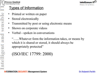 INFORMATION SECURITY Management System Dr Kalpesh Parikh
Types of Information
• Printed or written on paper
• Stored electronically
• Transmitted by post or using electronic means
• Shown on corporate videos
• Verbal - spoken in conversations
“…...Whatever form the information takes, or means by
which it is shared or stored, it should always be
appropriately protected”
(ISO/IEC 17799: 2000)
 