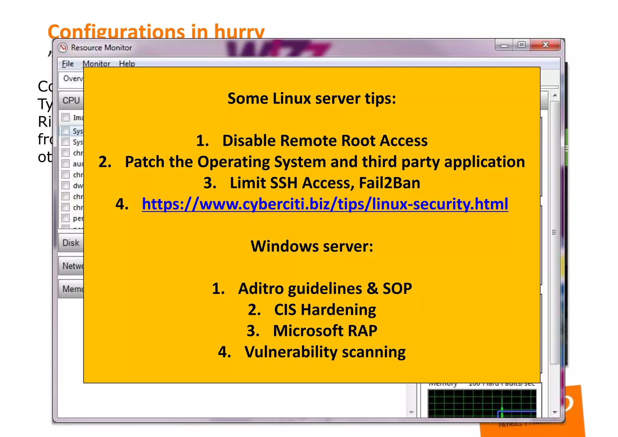 Compromised server”
Type: SSH port open, not hardened, server compromised
Risk: Third party have full control to server, possible data leak
from server or jump point to other infrastructure, DOS to some
other organization
Configurations in hurry
”
Some Linux server tips:
1. Disable Remote Root Access
2. Patch the Operating System and third party application
3. Limit SSH Access, Fail2Ban
4. https://www.cyberciti.biz/tips/linux-security.html
Windows server:
1. Aditro guidelines & SOP
2. CIS Hardening
3. Microsoft RAP
4. Vulnerability scanning
 