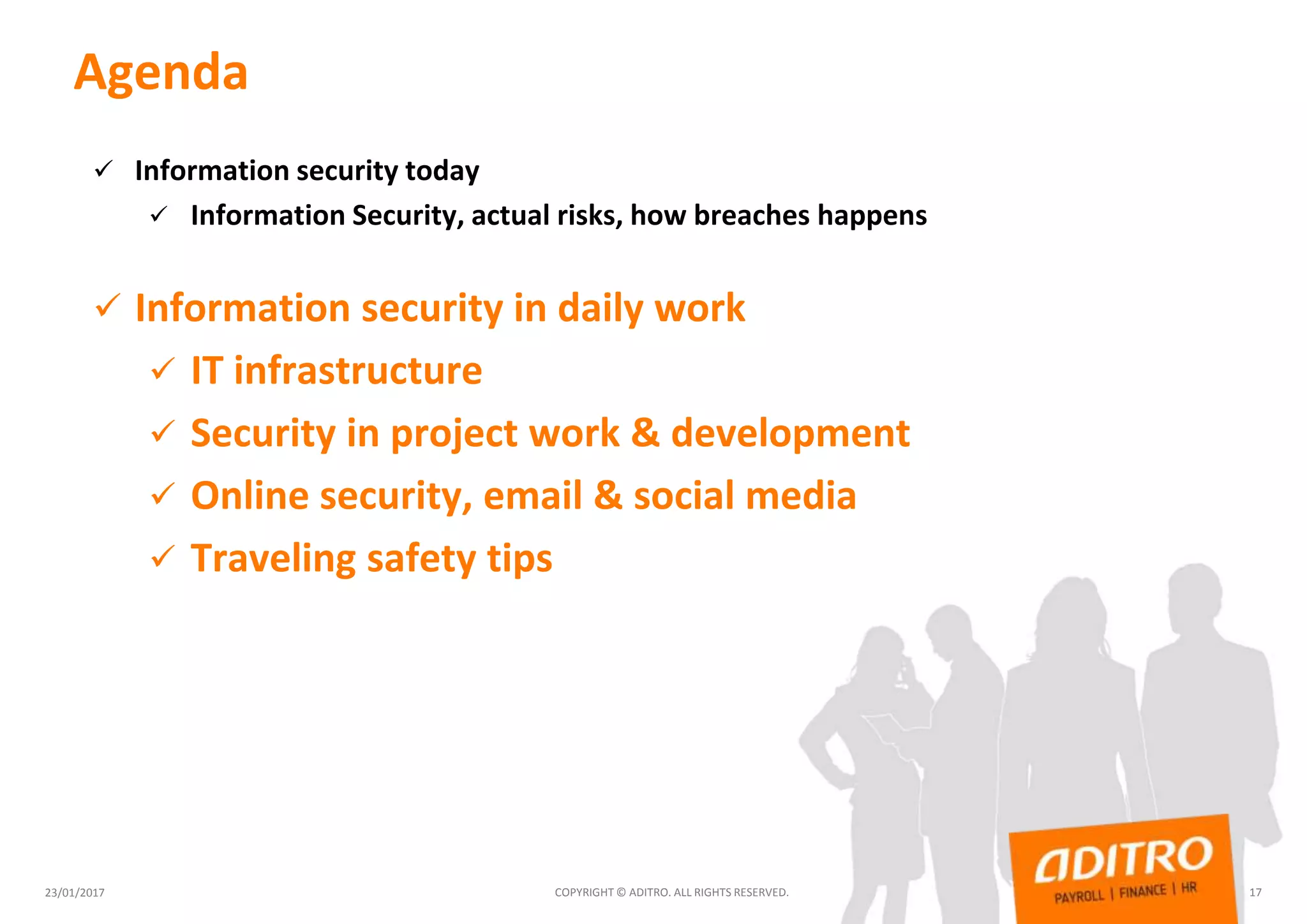 Agenda
 Information security today
 Information Security, actual risks, how breaches happens
 Information security in daily work
 IT infrastructure
 Security in project work & development
 Online security, email & social media
 Traveling safety tips
23/01/2017 COPYRIGHT © ADITRO. ALL RIGHTS RESERVED. 17
 
