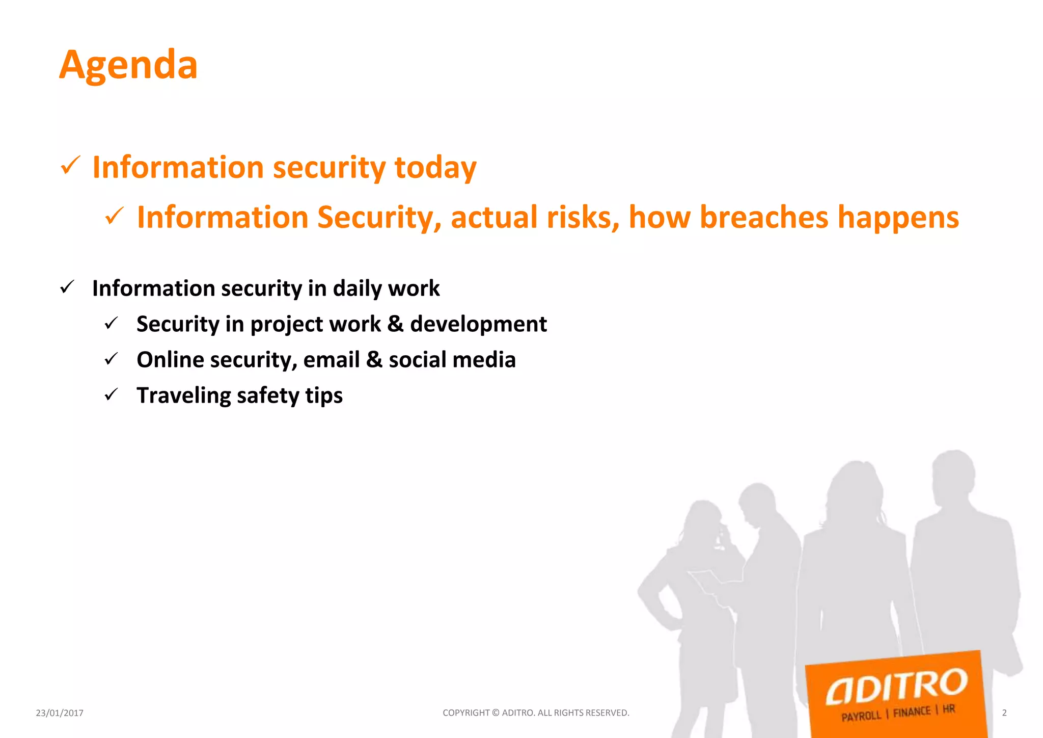 Agenda
 Information security today
 Information Security, actual risks, how breaches happens
 Information security in daily work
 Security in project work & development
 Online security, email & social media
 Traveling safety tips
23/01/2017 COPYRIGHT © ADITRO. ALL RIGHTS RESERVED. 2
 