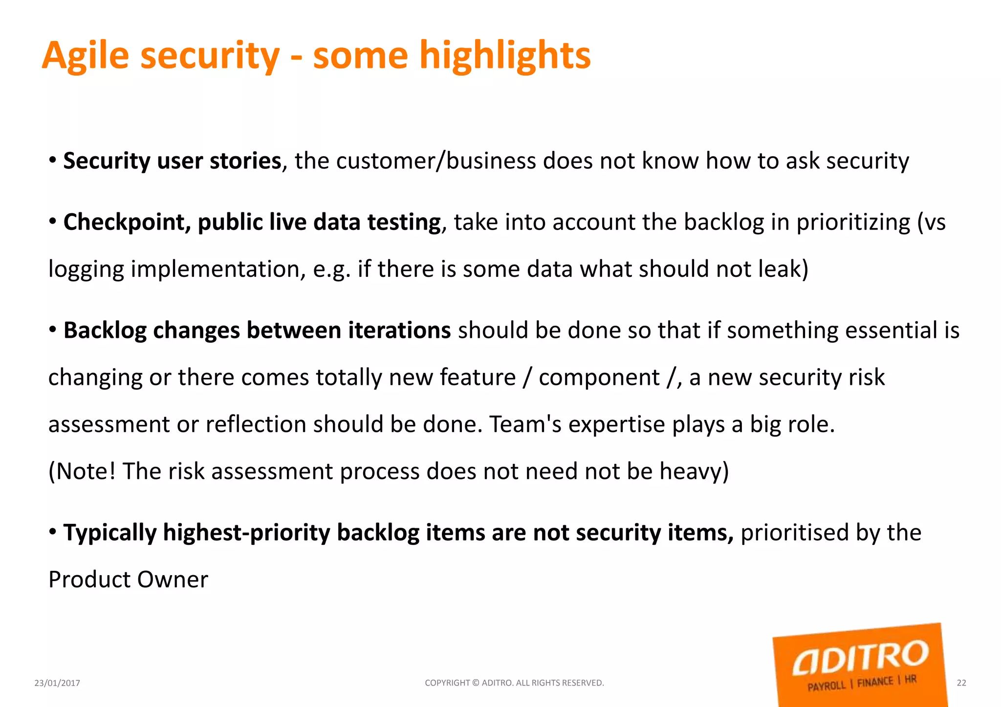 Agile security - some highlights
23/01/2017 COPYRIGHT © ADITRO. ALL RIGHTS RESERVED. 22
• Security user stories, the customer/business does not know how to ask security
• Checkpoint, public live data testing, take into account the backlog in prioritizing (vs
logging implementation, e.g. if there is some data what should not leak)
• Backlog changes between iterations should be done so that if something essential is
changing or there comes totally new feature / component /, a new security risk
assessment or reflection should be done. Team's expertise plays a big role.
(Note! The risk assessment process does not need not be heavy)
• Typically highest-priority backlog items are not security items, prioritised by the
Product Owner
 