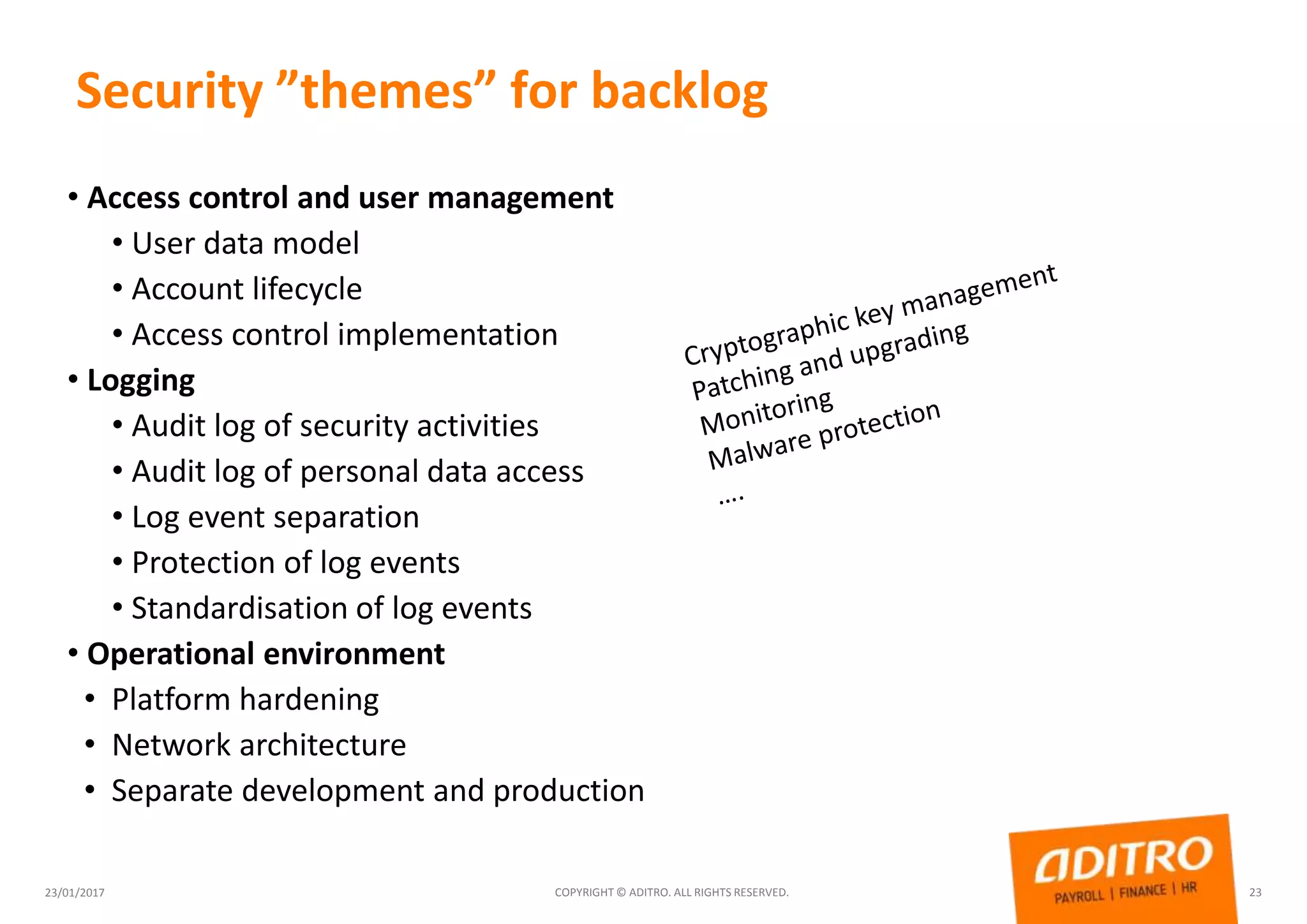 Security ”themes” for backlog
23/01/2017 COPYRIGHT © ADITRO. ALL RIGHTS RESERVED. 23
• Access control and user management
• User data model
• Account lifecycle
• Access control implementation
• Logging
• Audit log of security activities
• Audit log of personal data access
• Log event separation
• Protection of log events
• Standardisation of log events
• Operational environment
• Platform hardening
• Network architecture
• Separate development and production
 