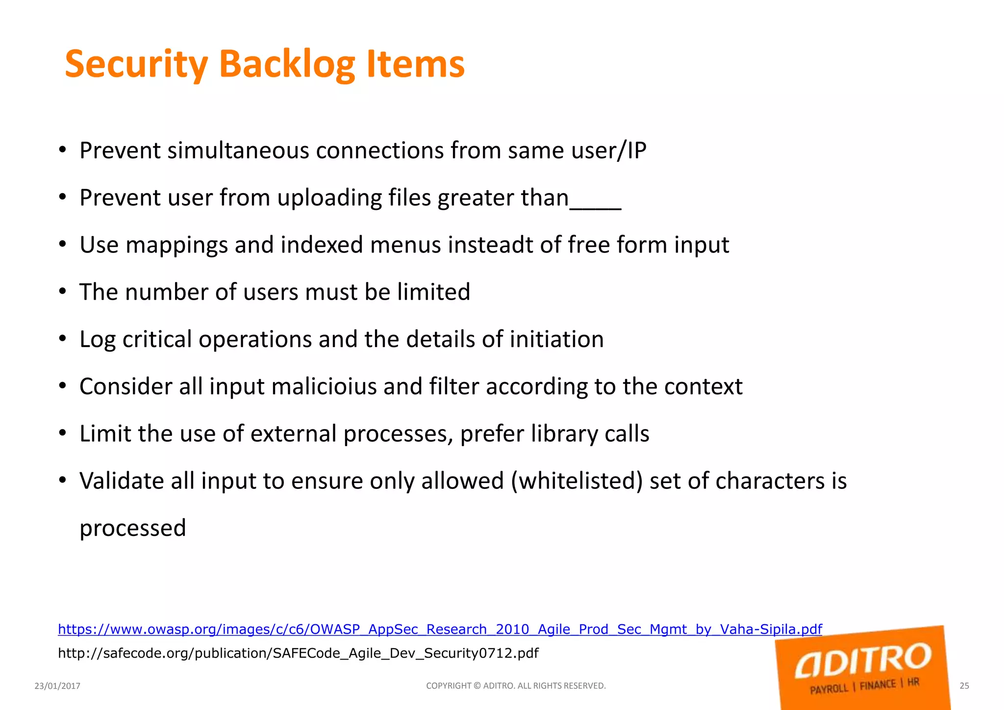 Security Backlog Items
23/01/2017 COPYRIGHT © ADITRO. ALL RIGHTS RESERVED. 25
• Prevent simultaneous connections from same user/IP
• Prevent user from uploading files greater than____
• Use mappings and indexed menus insteadt of free form input
• The number of users must be limited
• Log critical operations and the details of initiation
• Consider all input malicioius and filter according to the context
• Limit the use of external processes, prefer library calls
• Validate all input to ensure only allowed (whitelisted) set of characters is
processed
https://www.owasp.org/images/c/c6/OWASP_AppSec_Research_2010_Agile_Prod_Sec_Mgmt_by_Vaha-Sipila.pdf
http://safecode.org/publication/SAFECode_Agile_Dev_Security0712.pdf
 