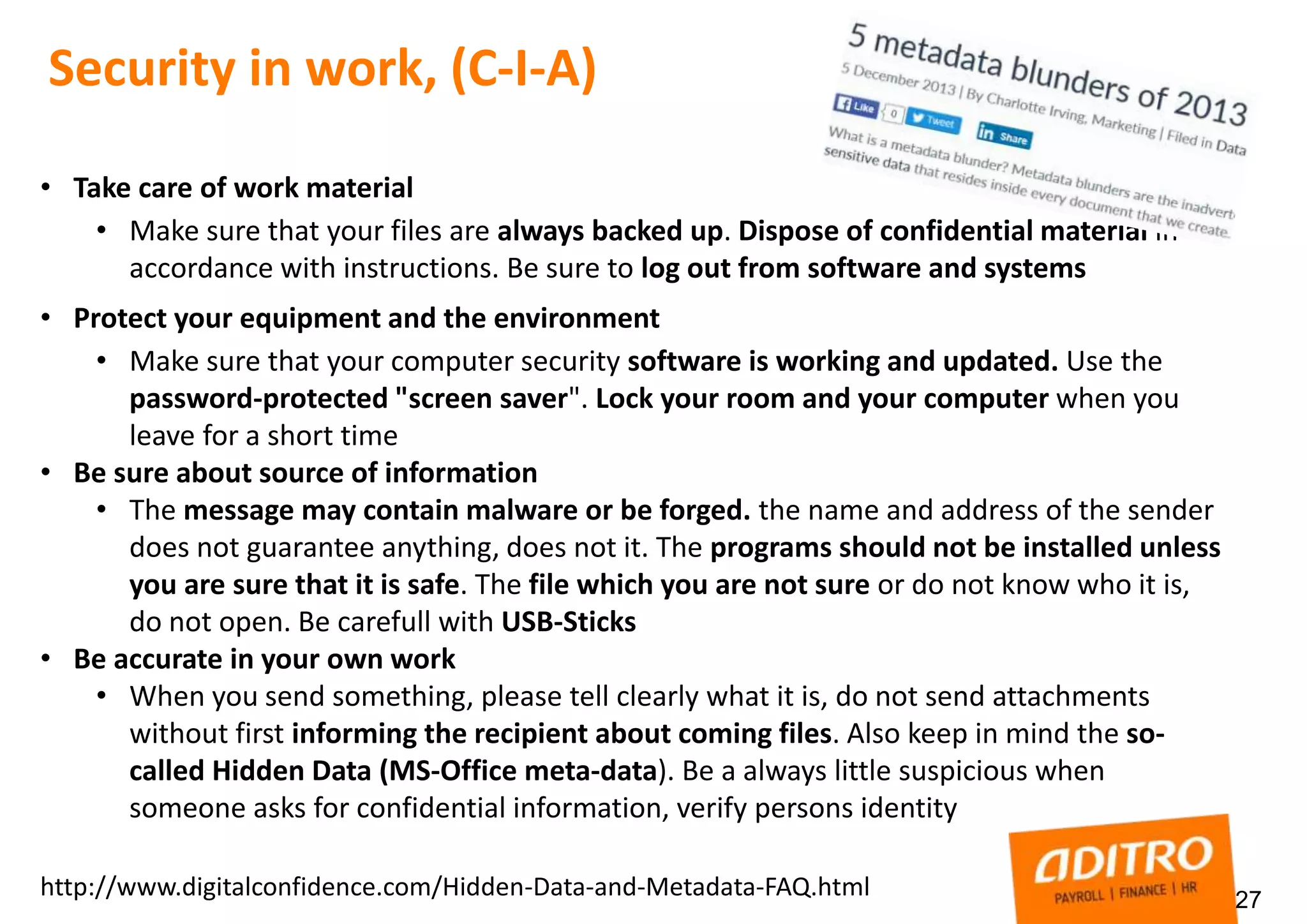 27
Security in work, (C-I-A)
• Take care of work material
• Make sure that your files are always backed up. Dispose of confidential material in
accordance with instructions. Be sure to log out from software and systems
• Protect your equipment and the environment
• Make sure that your computer security software is working and updated. Use the
password-protected "screen saver". Lock your room and your computer when you
leave for a short time
• Be sure about source of information
• The message may contain malware or be forged. the name and address of the sender
does not guarantee anything, does not it. The programs should not be installed unless
you are sure that it is safe. The file which you are not sure or do not know who it is,
do not open. Be carefull with USB-Sticks
• Be accurate in your own work
• When you send something, please tell clearly what it is, do not send attachments
without first informing the recipient about coming files. Also keep in mind the so-
called Hidden Data (MS-Office meta-data). Be a always little suspicious when
someone asks for confidential information, verify persons identity
http://www.digitalconfidence.com/Hidden-Data-and-Metadata-FAQ.html
 