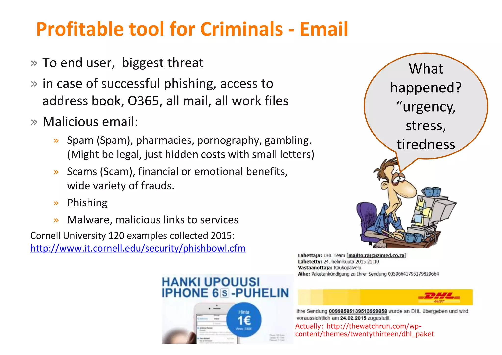 28
Profitable tool for Criminals - Email
» To end user, biggest threat
» in case of successful phishing, access to
address book, O365, all mail, all work files
» Malicious email:
» Spam (Spam), pharmacies, pornography, gambling.
(Might be legal, just hidden costs with small letters)
» Scams (Scam), financial or emotional benefits,
wide variety of frauds.
» Phishing
» Malware, malicious links to services
Cornell University 120 examples collected 2015:
http://www.it.cornell.edu/security/phishbowl.cfm
What
happened?
“urgency,
stress,
tiredness
28Actually: http://thewatchrun.com/wp-
content/themes/twentythirteen/dhl_paket
 