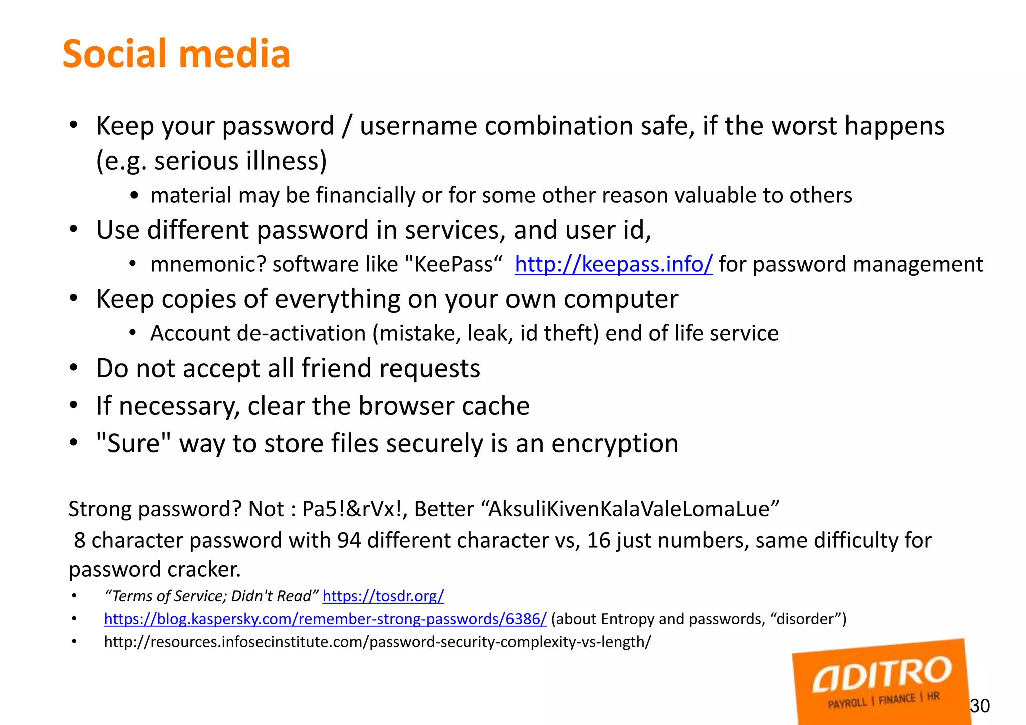 30
Social media
• Keep your password / username combination safe, if the worst happens
(e.g. serious illness)
• material may be financially or for some other reason valuable to others
• Use different password in services, and user id,
• mnemonic? software like "KeePass“ http://keepass.info/ for password management
• Keep copies of everything on your own computer
• Account de-activation (mistake, leak, id theft) end of life service
• Do not accept all friend requests
• If necessary, clear the browser cache
• "Sure" way to store files securely is an encryption
Strong password? Not : Pa5!&rVx!, Better “AksuliKivenKalaValeLomaLue”
8 character password with 94 different character vs, 16 just numbers, same difficulty for
password cracker.
• “Terms of Service; Didn't Read” https://tosdr.org/
• https://blog.kaspersky.com/remember-strong-passwords/6386/ (about Entropy and passwords, “disorder”)
• http://resources.infosecinstitute.com/password-security-complexity-vs-length/
 