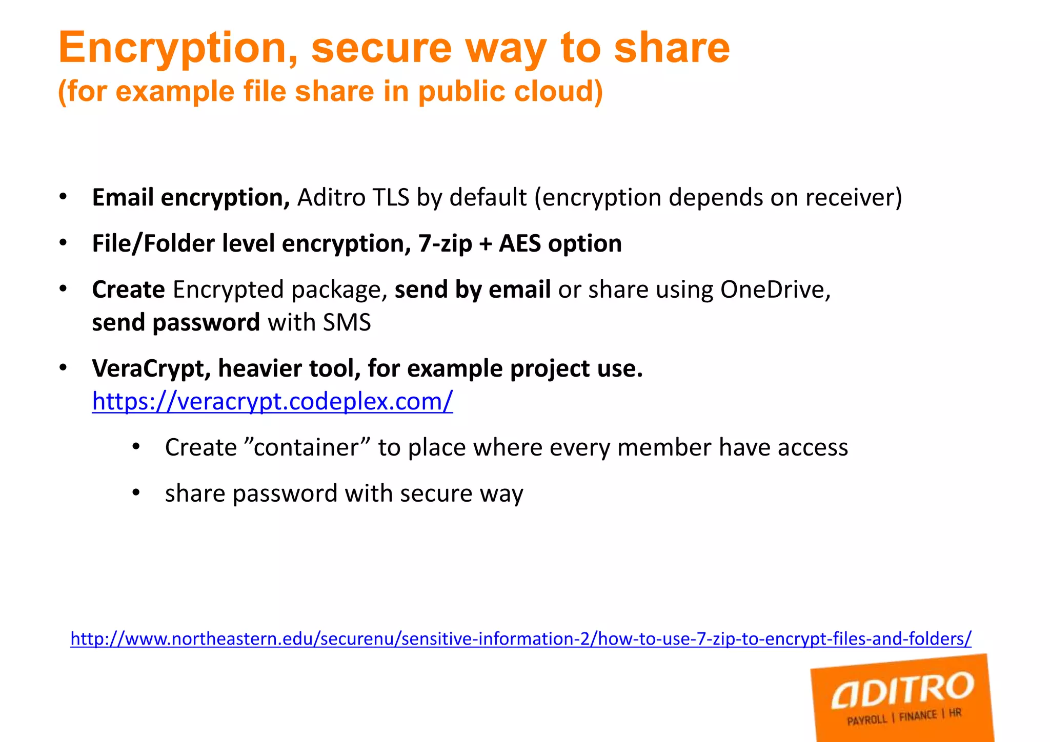 • Email encryption, Aditro TLS by default (encryption depends on receiver)
• File/Folder level encryption, 7-zip + AES option
• Create Encrypted package, send by email or share using OneDrive,
send password with SMS
• VeraCrypt, heavier tool, for example project use.
https://veracrypt.codeplex.com/
• Create ”container” to place where every member have access
• share password with secure way
Encryption, secure way to share
(for example file share in public cloud)
http://www.northeastern.edu/securenu/sensitive-information-2/how-to-use-7-zip-to-encrypt-files-and-folders/
 