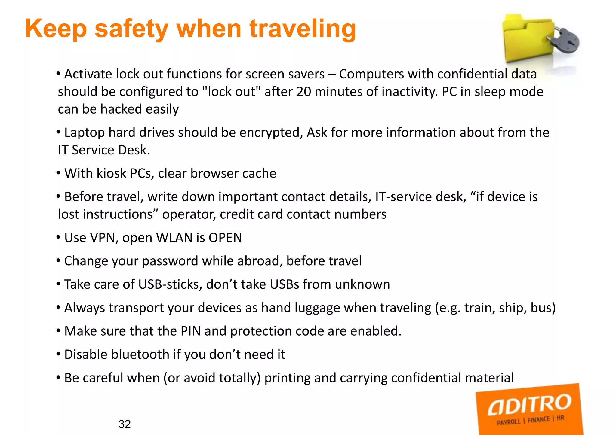 32
Keep safety when traveling
• Activate lock out functions for screen savers – Computers with confidential data
should be configured to "lock out" after 20 minutes of inactivity. PC in sleep mode
can be hacked easily
• Laptop hard drives should be encrypted, Ask for more information about from the
IT Service Desk.
• With kiosk PCs, clear browser cache
• Before travel, write down important contact details, IT-service desk, “if device is
lost instructions” operator, credit card contact numbers
• Use VPN, open WLAN is OPEN
• Change your password while abroad, before travel
• Take care of USB-sticks, don’t take USBs from unknown
• Always transport your devices as hand luggage when traveling (e.g. train, ship, bus)
• Make sure that the PIN and protection code are enabled.
• Disable bluetooth if you don’t need it
• Be careful when (or avoid totally) printing and carrying confidential material
 