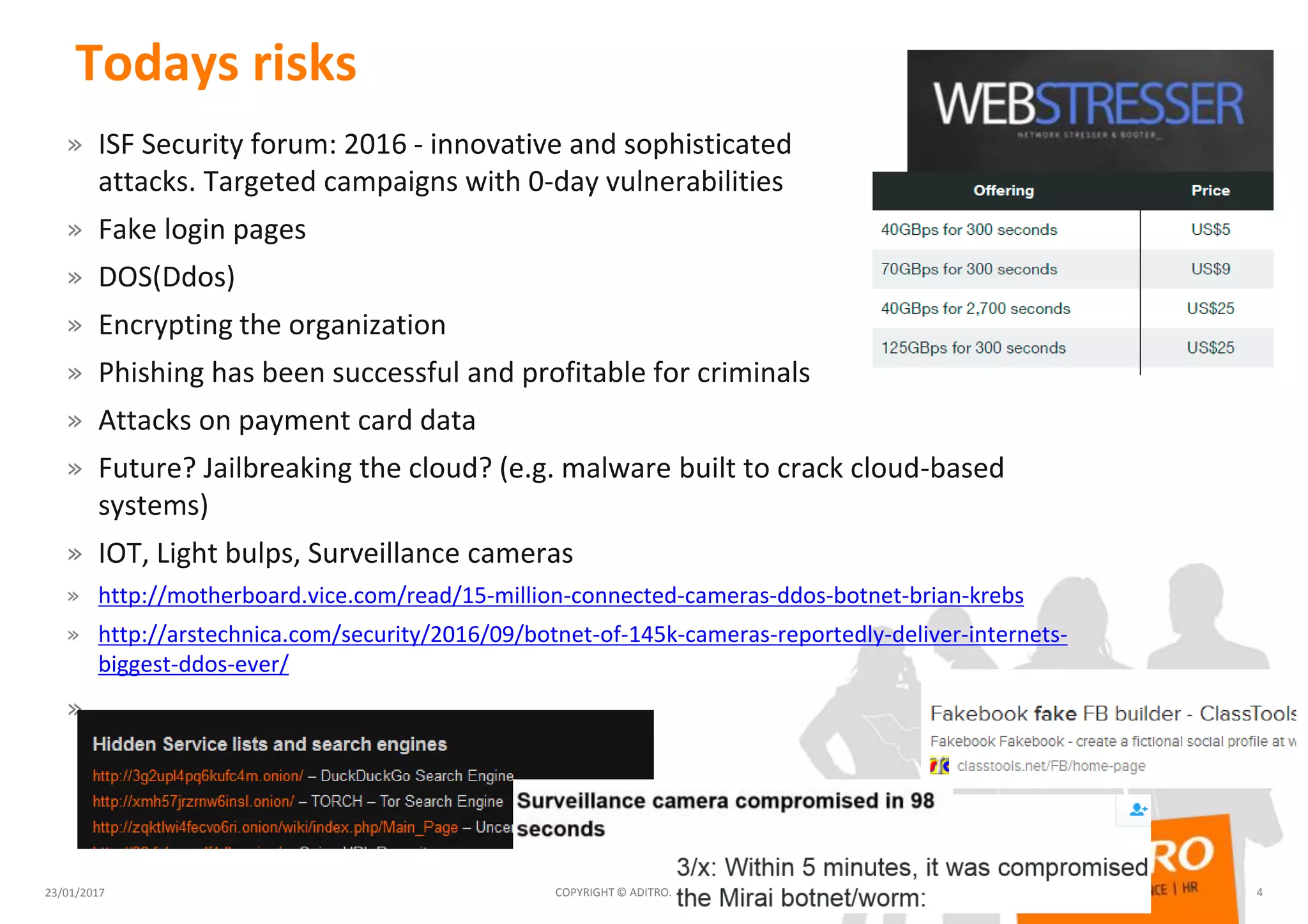 Todays risks
» ISF Security forum: 2016 - innovative and sophisticated
attacks. Targeted campaigns with 0-day vulnerabilities
» Fake login pages
» DOS(Ddos)
» Encrypting the organization
» Phishing has been successful and profitable for criminals
» Attacks on payment card data
» Future? Jailbreaking the cloud? (e.g. malware built to crack cloud-based
systems)
» IOT, Light bulps, Surveillance cameras
» http://motherboard.vice.com/read/15-million-connected-cameras-ddos-botnet-brian-krebs
» http://arstechnica.com/security/2016/09/botnet-of-145k-cameras-reportedly-deliver-internets-
biggest-ddos-ever/
»
23/01/2017 COPYRIGHT © ADITRO. ALL RIGHTS RESERVED. 4
 
