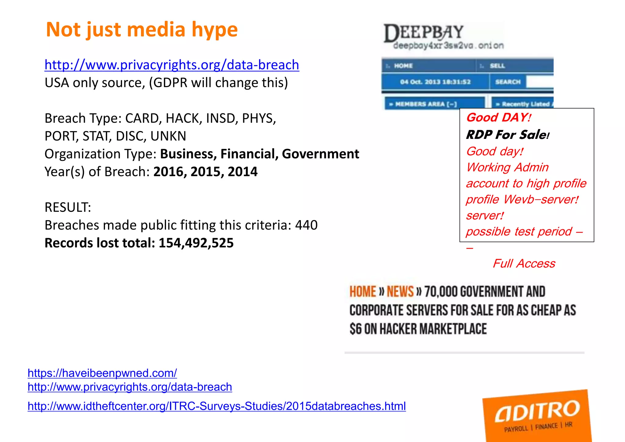 Not just media hype
https://haveibeenpwned.com/
http://www.privacyrights.org/data-breach
http://www.idtheftcenter.org/ITRC-Surveys-Studies/2015databreaches.html
http://www.privacyrights.org/data-breach
USA only source, (GDPR will change this)
Breach Type: CARD, HACK, INSD, PHYS,
PORT, STAT, DISC, UNKN
Organization Type: Business, Financial, Government
Year(s) of Breach: 2016, 2015, 2014
RESULT:
Breaches made public fitting this criteria: 440
Records lost total: 154,492,525
Good DAY!
RDP For Sale!
Good day!
Working Admin
account to high profile
profile Wevb-server!
server!
possible test period –
–
Full Access
 
