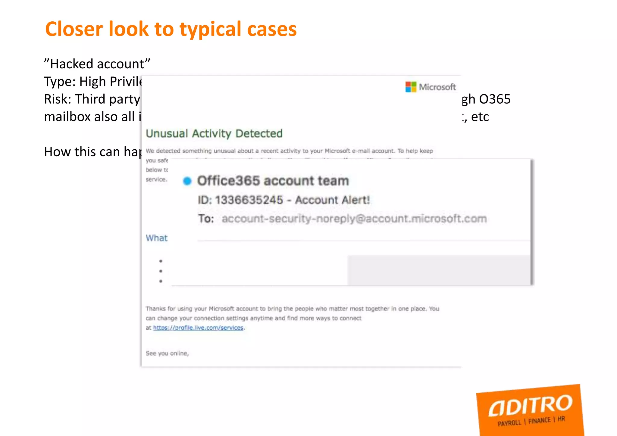 Closer look to typical cases
”Hacked account”
Type: High Privilege account credentials leaked
Risk: Third party have full control to administrator level account, through O365
mailbox also all information about systems, links to servers, sharepoint, etc
How this can happen?
 