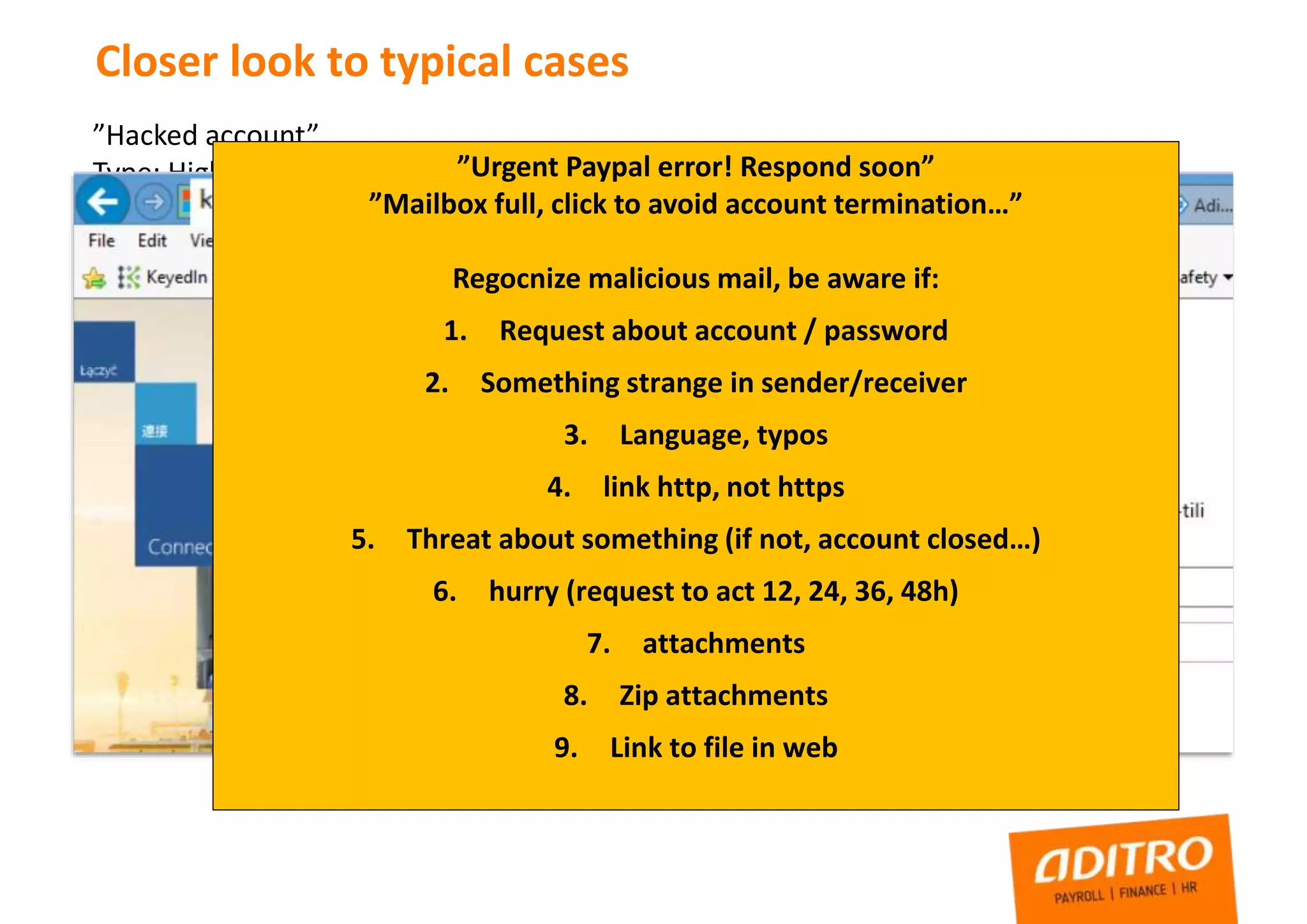 Closer look to typical cases
”Hacked account”
Type: High Privilege account credentials leaked
Risk: Third party have full control to administrator level account, through O365
mailbox also all information about systems, links to servers, sharepoint, etc
How this can happen?
”Urgent Paypal error! Respond soon”
”Mailbox full, click to avoid account termination…”
Regocnize malicious mail, be aware if:
1. Request about account / password
2. Something strange in sender/receiver
3. Language, typos
4. link http, not https
5. Threat about something (if not, account closed…)
6. hurry (request to act 12, 24, 36, 48h)
7. attachments
8. Zip attachments
9. Link to file in web
 