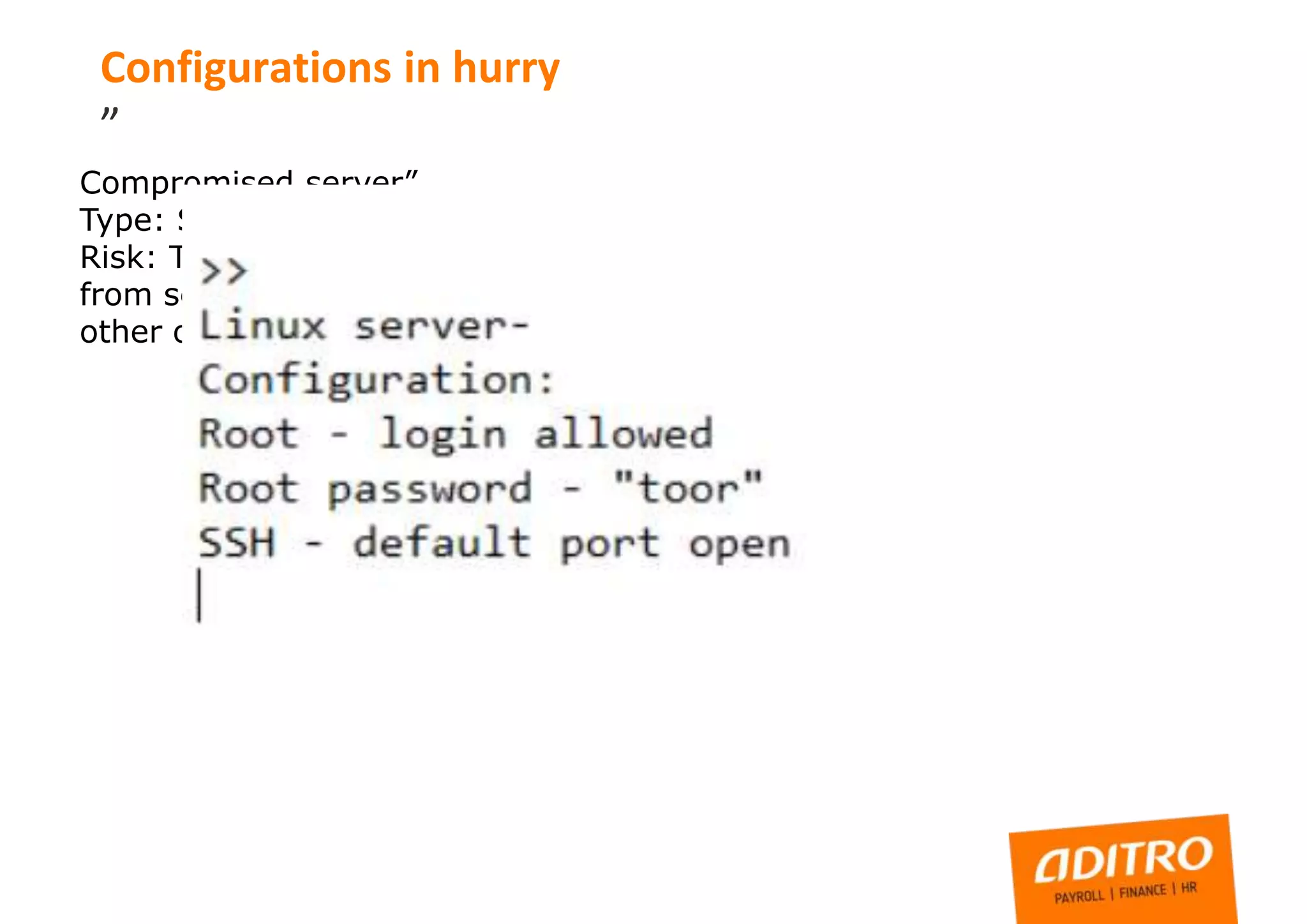 Compromised server”
Type: SSH port open, not hardened, server compromised
Risk: Third party have full control to server, possible data leak
from server or jump point to other infrastructure, DOS to some
other organization
Configurations in hurry
”
 