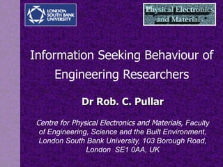 Information Seeking  Behaviour  of Engineering Researchers Dr Rob. C. Pullar Centre for Physical Electronics and Materials,  Faculty of Engineering, Science and the Built Environment, London South Bank University, 103 Borough Road, London  SE1 0AA, UK 