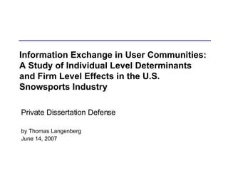 Information Exchange in User Communities: A Study of Individual Level Determinants and Firm Level Effects in the U.S. Snowsports Industry Private Dissertation Defense by Thomas Langenberg June 14, 2007 