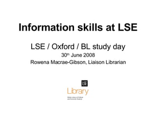 Information skills at LSE LSE / Oxford / BL study day 30 th  June 2008 Rowena Macrae-Gibson, Liaison Librarian 