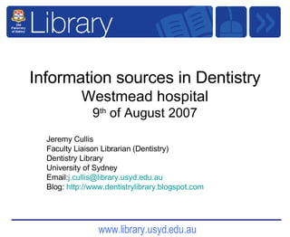 Information sources in Dentistry Westmead hospital 9 th  of August 2007 Jeremy Cullis  Faculty Liaison Librarian (Dentistry) Dentistry Library University of Sydney Email: [email_address] Blog:  http:// www.dentistrylibrary.blogspot.com 