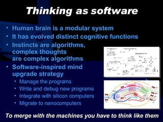 Thinking as software Human brain is a modular system It has evolved distinct cognitive functions Instincts are algorithms,  complex thoughts  are complex algorithms Software-inspired mind  upgrade strategy Manage the programs Write and debug new programs Integrate with silicon computers Migrate to nanocomputers To merge with the machines you have to think like them 