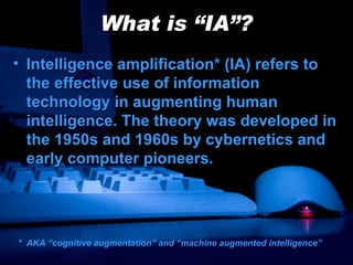 What is “IA”? Intelligence amplification* (IA) refers to the effective use of information technology in augmenting human intelligence. The theory was developed in the 1950s and 1960s by cybernetics and early computer pioneers. *  AKA “cognitive augmentation” and “machine augmented intelligence” 