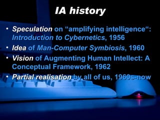 IA history Speculation  on “amplifying intelligence“:  Introduction to Cybernetics , 1956 Idea   of  Man-Computer Symbiosis , 1960 Vision  of  Augmenting Human Intellect: A Conceptual Framework, 1962 Partial realisation  by all of us, 1960s-now 