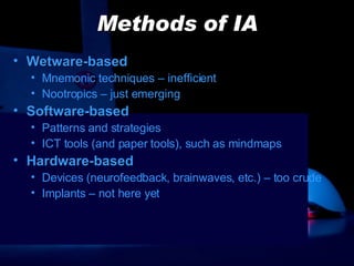 Methods of IA Wetware-based Mnemonic techniques – inefficient Nootropics – just emerging Software-based Patterns and strategies ICT tools (and paper tools), such as mindmaps Hardware-based Devices (neurofeedback, brainwaves, etc.) – too crude Implants – not here yet 