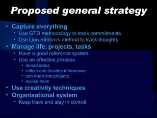 Proposed general strategy Capture everything Use GTD methodology to track commitments Use Lion Kimbro’s method to track thoughts Manage life, projects, tasks Have a good  reference  system Use an effective process record ideas collect and develop information turn them into projects realise them Use creativity techniques Organisational system Keep track and stay in control 