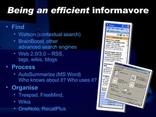 Being an efficient  informavore Find Watson (contextual search) BrainBoost, other  advanced search engines Web 2.0/3.0 – RSS,  tags, wikis, blogs Process AutoSummarize (MS Word)  Who knows about it? Who uses it? Organise Treepad, FreeMind,  Wikis OneNote, RecallPlus 