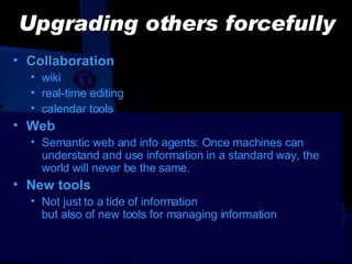 Upgrading others forcefully Collaboration wiki real-time editing calendar tools Web Semantic web and info agents: Once machines can understand and use information in a standard way, the world will never be the same. New tools Not just to a tide of information  but also of new tools for managing information 