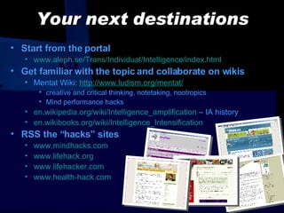 Your next destinations Start from the portal www.aleph.se/Trans/Individual/Intelligence/index.html Get familiar with the topic and collaborate on wikis Mentat Wiki :  http://www.ludism.org/mentat/ creative and critical thinking, notetaking, nootropics Mind performance hacks en.wikipedia.org/wiki/Intelligence_amplification  – IA history en.wikibooks.org/wiki/Intelligence_Intensification RSS the “ hacks ”   sites www.mindhacks.com www.lifehack.org www.lifehacker.com www. health-hack.com 