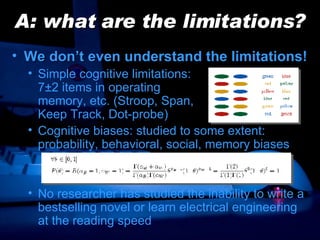 A: what are the limitations? We don’t even understand the limitations! Simple cognitive limitations:  7 ±2  items in operating  memory, etc. (Stroop, Span,  Keep Track, Dot-probe) Cognitive biases: studied to some extent: probability, behavioral, social, memory biases No researcher has studied the inability to write a bestselling novel or learn electrical engineering at the reading speed 