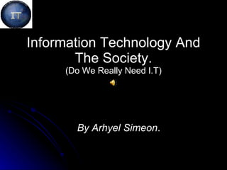 Information Technology And The Society. (Do We Really Need I.T) By Arhyel Simeon . 