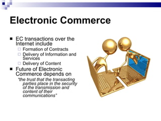 Electronic Commerce EC transactions over the Internet include Formation of Contracts Delivery of Information and Services Delivery of Content Future of Electronic Commerce depends on “ the trust that the transacting parties place in the security of the transmission and content of their communications” 