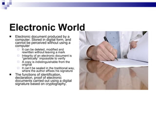 Electronic World Electronic document produced by a computer. Stored in digital form, and cannot be perceived without using a computer It can be deleted, modified and rewritten without leaving a mark Integrity of an electronic document is “genetically” impossible to verify A copy is indistinguishable from the original It can’t be sealed in the traditional way, where the author affixes his signature The functions of identification, declaration, proof of electronic documents carried out using a digital signature based on cryptography. 