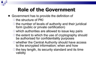 Government has to provide the definition of  the structure of PKI the number of levels of authority and their juridical form (public or private certification) which authorities are allowed to issue key pairs the extent to which the use of cryptography should be authorised for confidentiality purposes whether the Central Authority should have access to the encrypted information; when and how the key length, its security standard and its time validity Role of the Government 